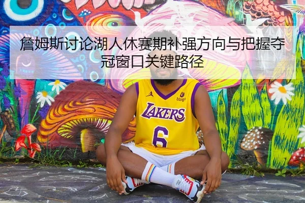 詹姆斯讨论湖人休赛期补强方向与把握夺冠窗口关键路径