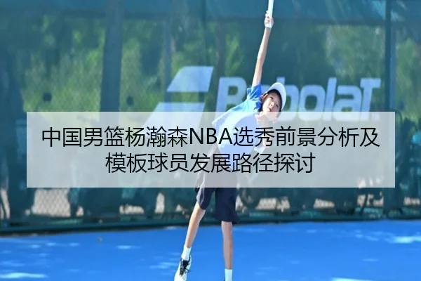 中国男篮杨瀚森NBA选秀前景分析及模板球员发展路径探讨