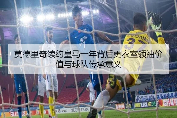 莫德里奇续约皇马一年背后更衣室领袖价值与球队传承意义