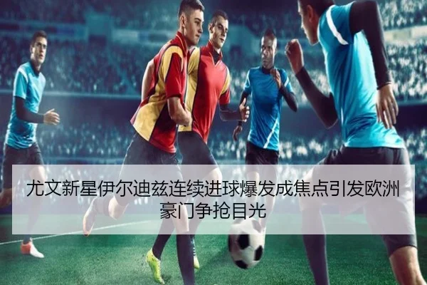尤文新星伊尔迪兹连续进球爆发成焦点引发欧洲豪门争抢目光