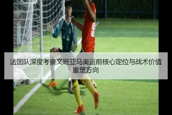 法国队深度考察文班亚马奥运前核心定位与战术价值重塑方向