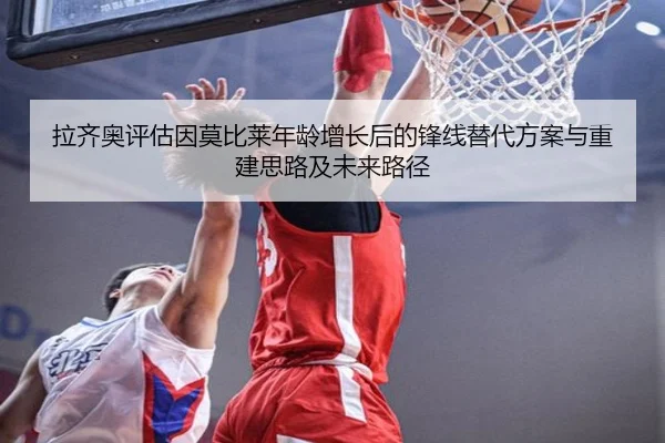 拉齐奥评估因莫比莱年龄增长后的锋线替代方案与重建思路及未来路径