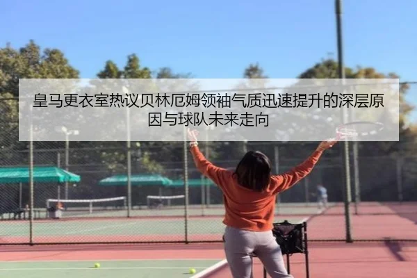 皇马更衣室热议贝林厄姆领袖气质迅速提升的深层原因与球队未来走向