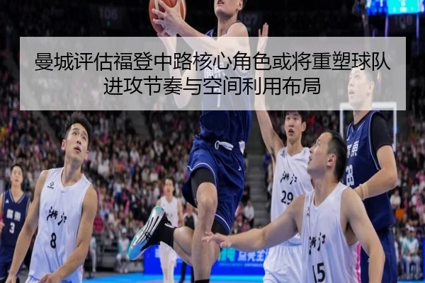 曼城评估福登中路核心角色或将重塑球队进攻节奏与空间利用布局