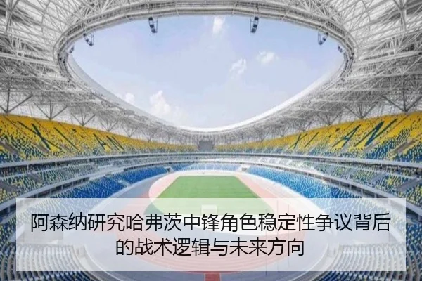 阿森纳研究哈弗茨中锋角色稳定性争议背后的战术逻辑与未来方向