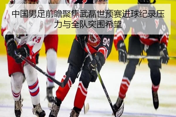 中国男足前瞻聚焦武磊世预赛进球纪录压力与全队突围希望
