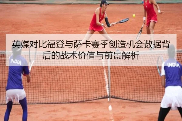 英媒对比福登与萨卡赛季创造机会数据背后的战术价值与前景解析
