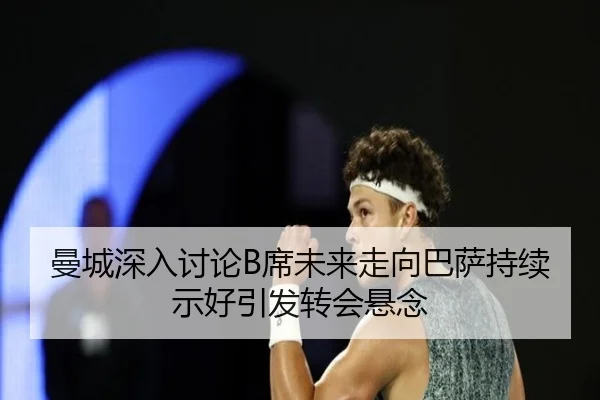 曼城深入讨论B席未来走向巴萨持续示好引发转会悬念