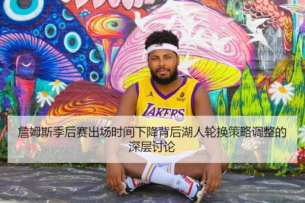 詹姆斯季后赛出场时间下降背后湖人轮换策略调整的深层讨论