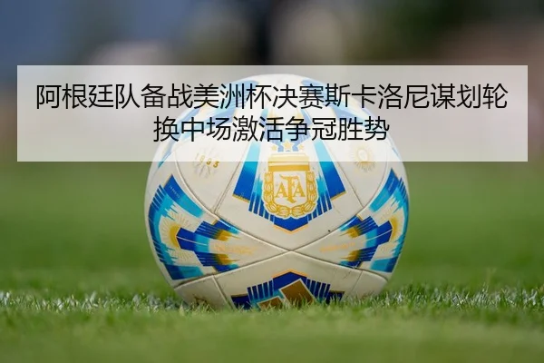 阿根廷队备战美洲杯决赛斯卡洛尼谋划轮换中场激活争冠胜势