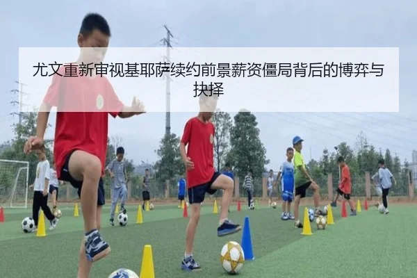 尤文重新审视基耶萨续约前景薪资僵局背后的博弈与抉择